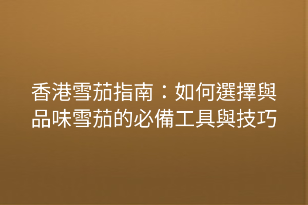 香港雪茄指南：如何選擇與品味雪茄的必備工具與技巧
