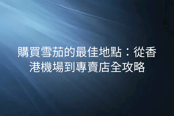 購買雪茄的最佳地點：從香港機場到專賣店全攻略
