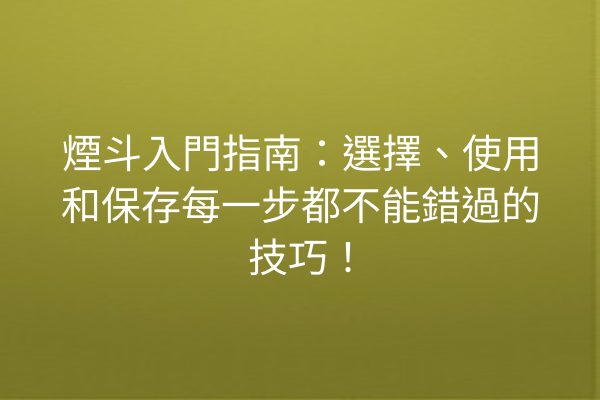 煙斗入門指南：選擇、使用和保存每一步都不能錯過的技巧！