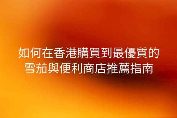 如何在香港購買到最優質的雪茄與便利商店推薦指南