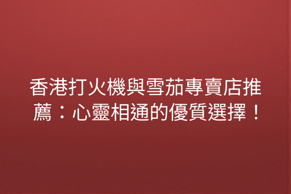 香港打火機與雪茄專賣店推薦：心靈相通的優質選擇！