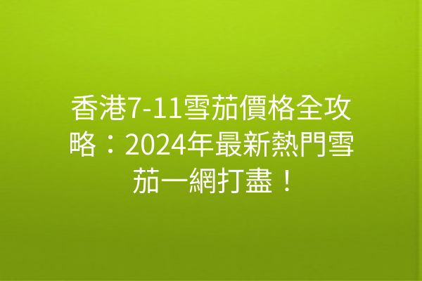 香港7-11雪茄價格全攻略：2024年最新熱門雪茄一網打盡！