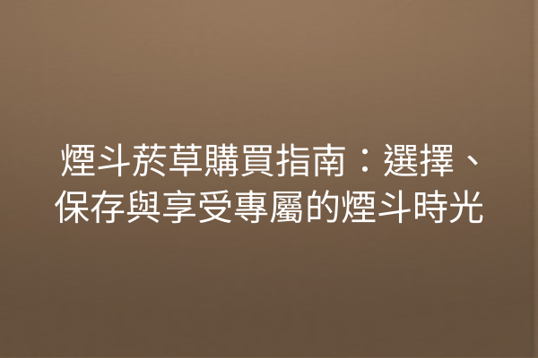 煙斗菸草購買指南：選擇、保存與享受專屬的煙斗時光