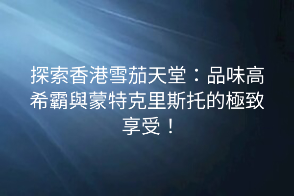 探索香港雪茄天堂：品味高希霸與蒙特克里斯托的極致享受！