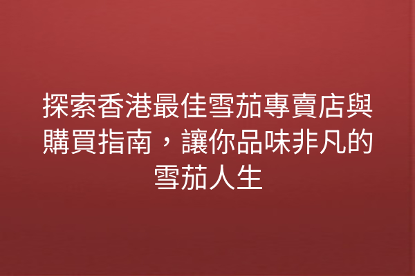 探索香港最佳雪茄專賣店與購買指南，讓你品味非凡的雪茄人生