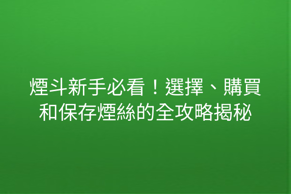 煙斗新手必看！選擇、購買和保存煙絲的全攻略揭秘