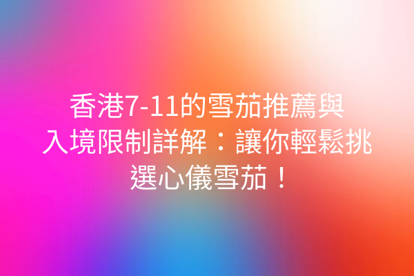 香港7-11的雪茄推薦與入境限制詳解：讓你輕鬆挑選心儀雪茄！