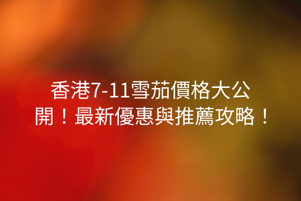 香港7-11雪茄價格大公開！最新優惠與推薦攻略！
