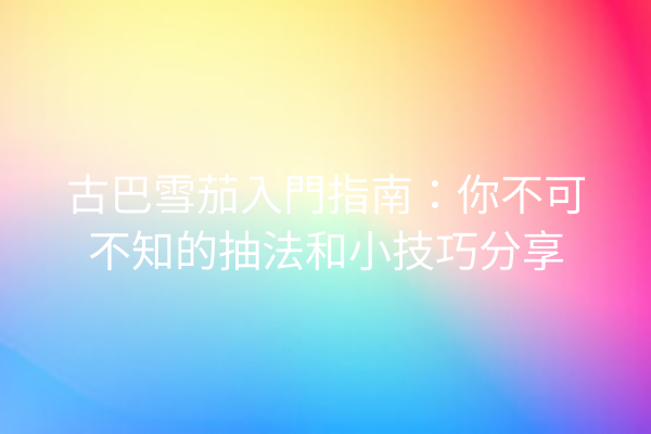 古巴雪茄入門指南:你不可不知的抽法和小技巧分享