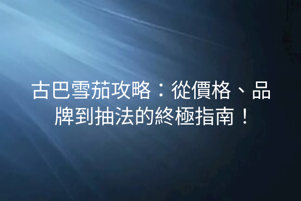 古巴雪茄攻略:從價格、品牌到抽法的終極指南!