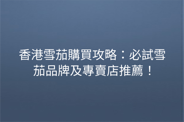 香港雪茄購買攻略：必試雪茄品牌及專賣店推薦！