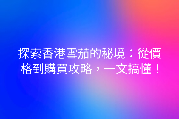 探索香港雪茄的秘境：從價格到購買攻略，一文搞懂！