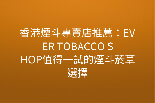 香港煙斗專賣店推薦：EVER TOBACCO SHOP值得一試的煙斗菸草選擇