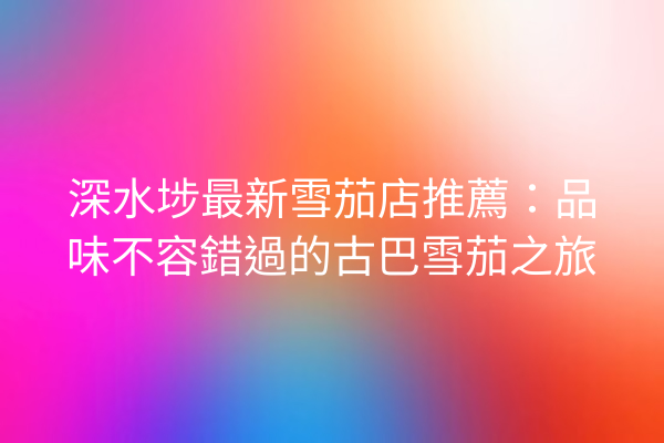 深水埗最新雪茄店推薦：品味不容錯過的古巴雪茄之旅