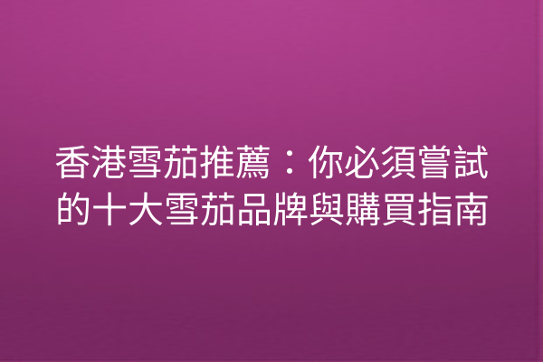 香港雪茄推薦：你必須嘗試的十大雪茄品牌與購買指南