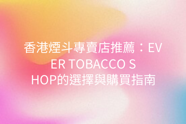 香港煙斗專賣店推薦：EVER TOBACCO SHOP的選擇與購買指南
