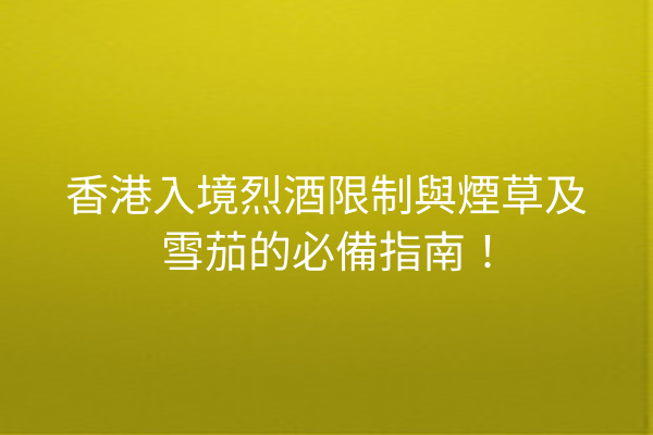 香港入境烈酒限制與煙草及雪茄的必備指南！