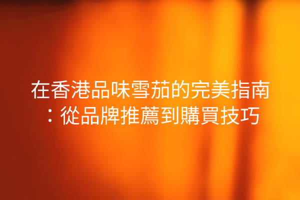 在香港品味雪茄的完美指南：從品牌推薦到購買技巧
