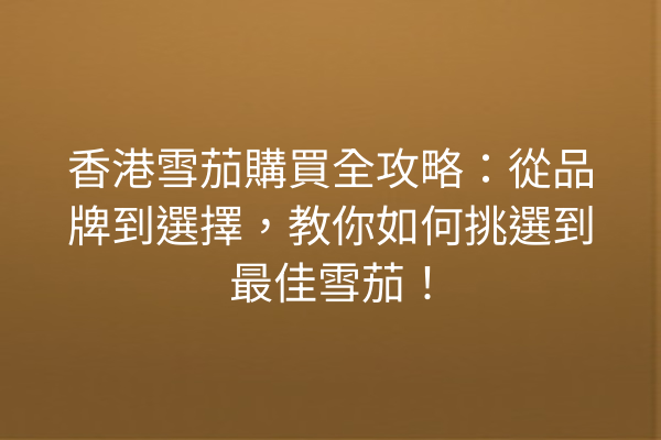 香港雪茄購買全攻略：從品牌到選擇，教你如何挑選到最佳雪茄！