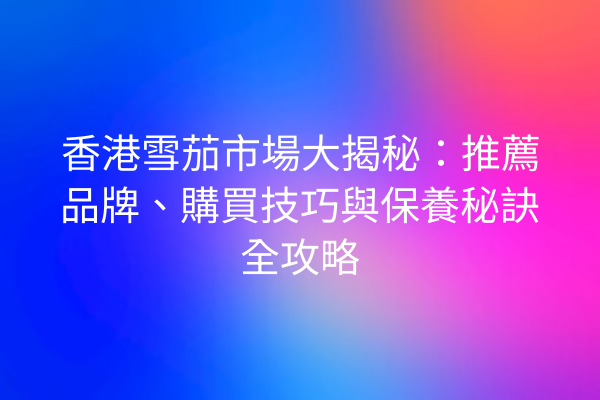 香港雪茄市場大揭秘：推薦品牌、購買技巧與保養秘訣全攻略