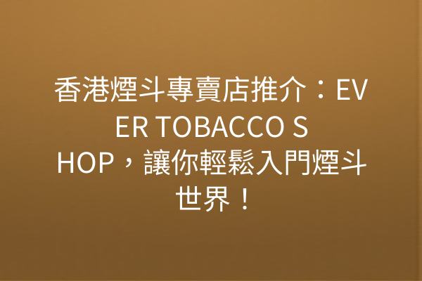 香港煙斗專賣店推介:EVER TOBACCO SHOP,讓你輕鬆入門煙斗世界!