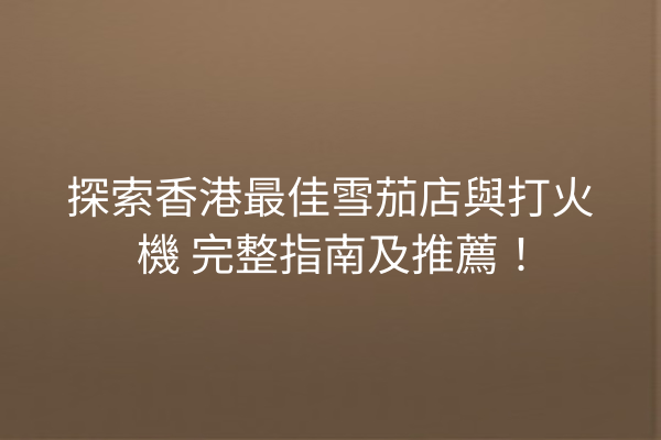 探索香港最佳雪茄店與打火機 完整指南及推薦!