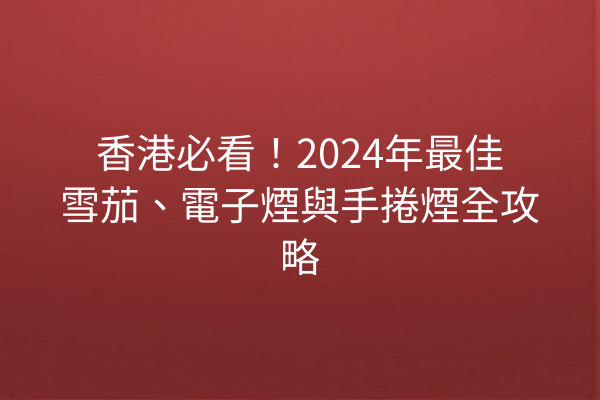 香港必看！2024年最佳雪茄、電子煙與手捲煙全攻略