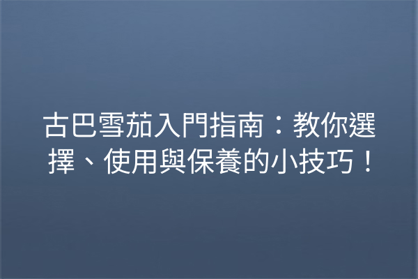 古巴雪茄入門指南：教你選擇、使用與保養的小技巧！