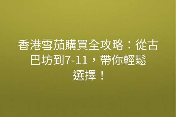 香港雪茄購買全攻略：從古巴坊到7-11，帶你輕鬆選擇！