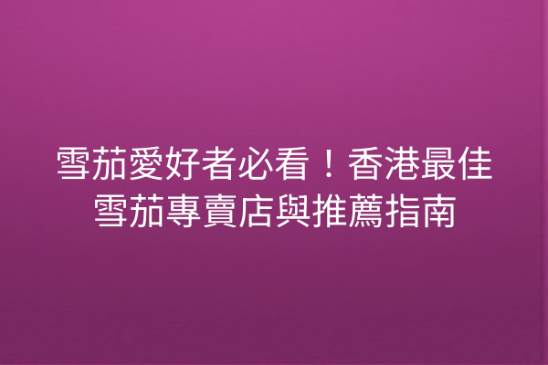 雪茄愛好者必看！香港最佳雪茄專賣店與推薦指南