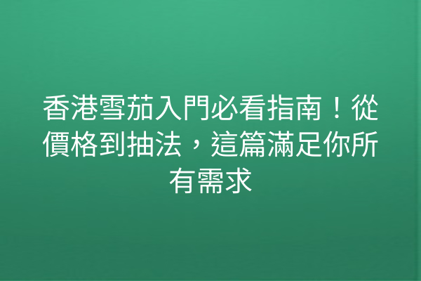 香港雪茄入門必看指南！從價格到抽法，這篇滿足你所有需求