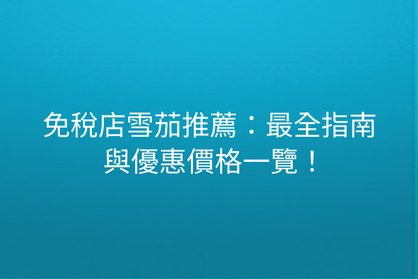 免稅店雪茄推薦：最全指南與優惠價格一覽！