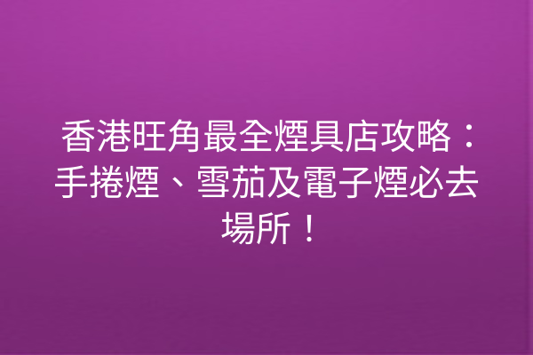 香港旺角最全煙具店攻略：手捲煙、雪茄及電子煙必去場所！