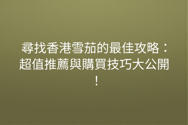 尋找香港雪茄的最佳攻略：超值推薦與購買技巧大公開！