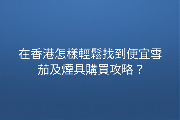 在香港怎樣輕鬆找到便宜雪茄及煙具購買攻略？