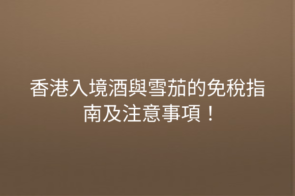 香港入境酒與雪茄的免稅指南及注意事項!