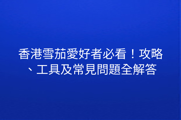 香港雪茄愛好者必看！攻略、工具及常見問題全解答