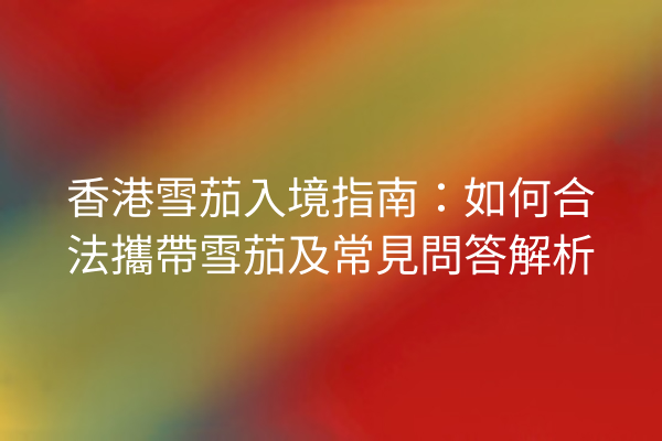 香港雪茄入境指南：如何合法攜帶雪茄及常見問答解析