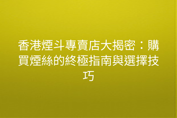 香港煙斗專賣店大揭密：購買煙絲的終極指南與選擇技巧