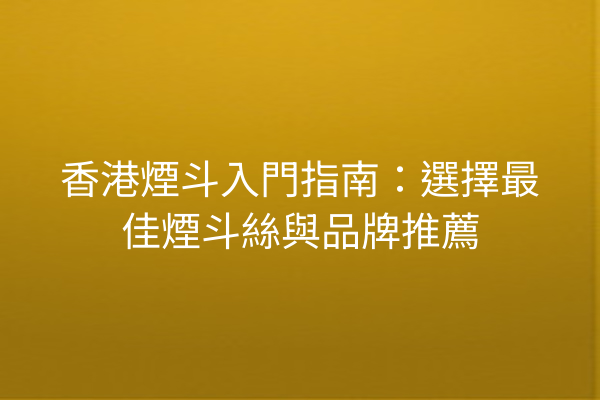 香港煙斗入門指南：選擇最佳煙斗絲與品牌推薦