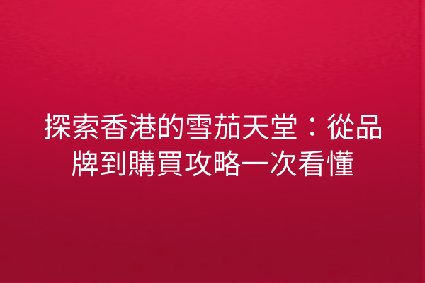 探索香港的雪茄天堂：從品牌到購買攻略一次看懂
