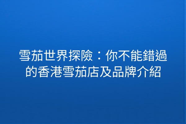 雪茄世界探險：你不能錯過的香港雪茄店及品牌介紹