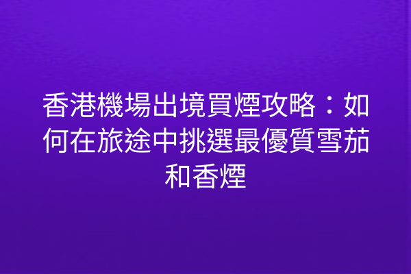 香港機場出境買煙攻略：如何在旅途中挑選最優質雪茄和香煙