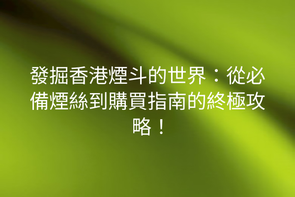 發掘香港煙斗的世界：從必備煙絲到購買指南的終極攻略！
