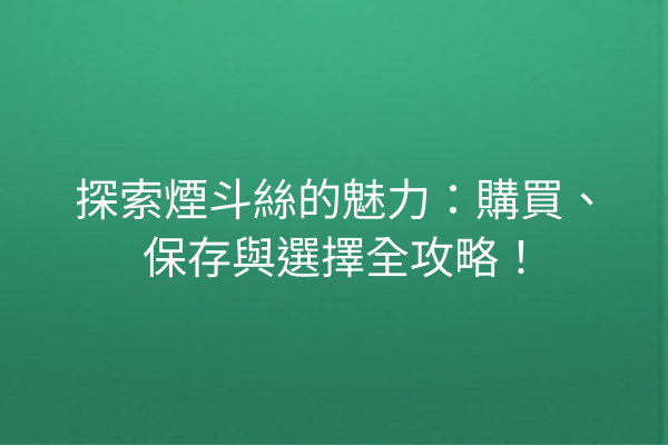 探索煙斗絲的魅力：購買、保存與選擇全攻略！