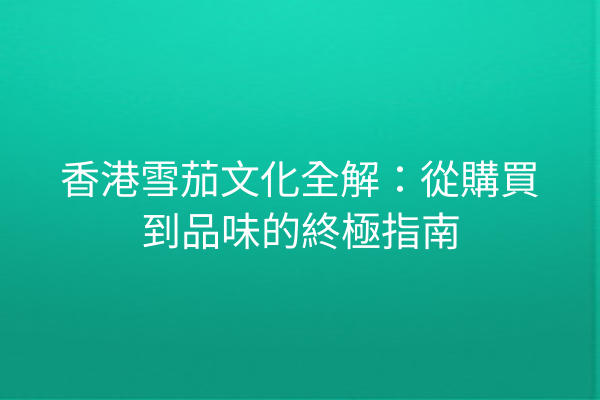 香港雪茄文化全解：從購買到品味的終極指南