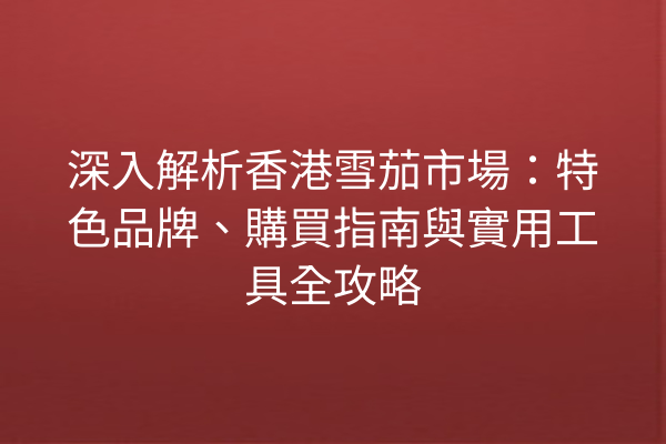 深入解析香港雪茄市場：特色品牌、購買指南與實用工具全攻略