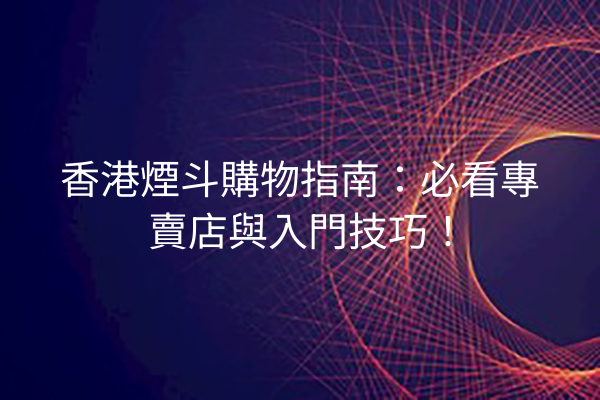 香港煙斗購物指南：必看專賣店與入門技巧！