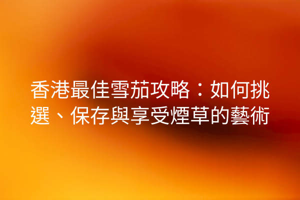 香港最佳雪茄攻略：如何挑選、保存與享受煙草的藝術