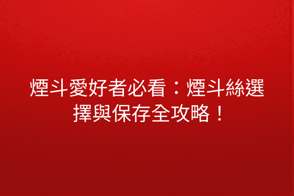 煙斗愛好者必看：煙斗絲選擇與保存全攻略！